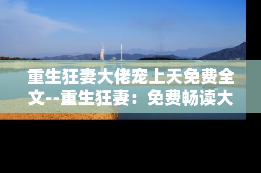 重生狂妻大佬宠上天免费全文--重生狂妻：免费畅读大佬宠溺全文