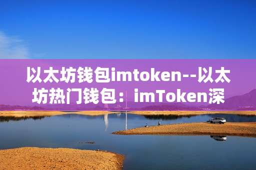 以太坊钱包imtoken--以太坊热门钱包：imToken深度剖析
