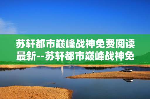 苏轩都市巅峰战神免费阅读最新--苏轩都市巅峰战神免费阅读最新动态