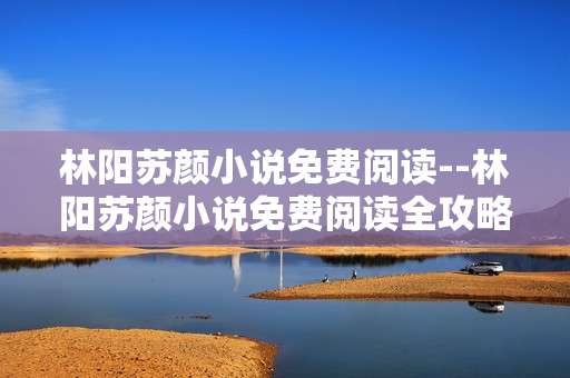 林阳苏颜小说免费阅读--林阳苏颜小说免费阅读全攻略