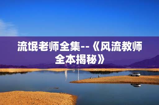 流氓老师全集--《风流教师全本揭秘》