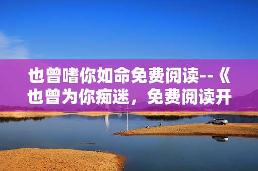 也曾嗜你如命免费阅读--《也曾为你痴迷，免费阅读开启》