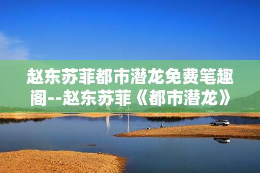 赵东苏菲都市潜龙免费笔趣阁--赵东苏菲《都市潜龙》免费笔趣阁资源探秘