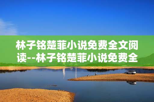 林子铭楚菲小说免费全文阅读--林子铭楚菲小说免费全文畅读指南