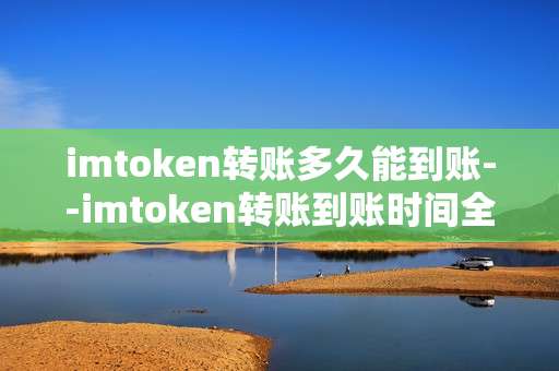 imtoken转账多久能到账--imtoken转账到账时间全解析