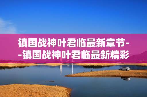 镇国战神叶君临最新章节--镇国战神叶君临最新精彩章节揭秘