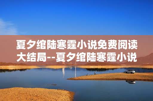 夏夕绾陆寒霆小说免费阅读大结局--夏夕绾陆寒霆小说免费大结局全揭秘