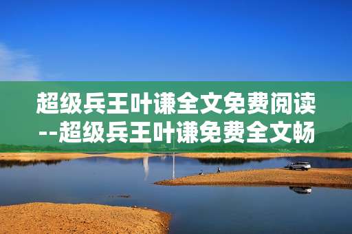 超级兵王叶谦全文免费阅读--超级兵王叶谦免费全文畅读攻略