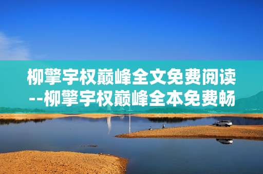 柳擎宇权巅峰全文免费阅读--柳擎宇权巅峰全本免费畅读指南