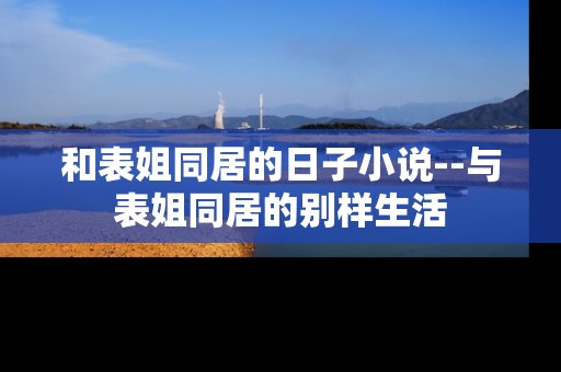 和表姐同居的日子小说--与表姐同居的别样生活