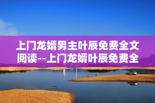 上门龙婿男主叶辰免费全文阅读--上门龙婿叶辰免费全文阅读全解析