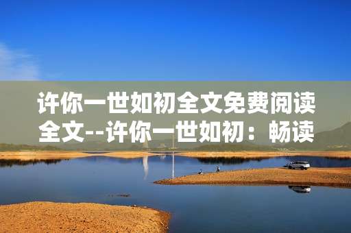许你一世如初全文免费阅读全文--许你一世如初：畅读免费全文