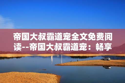 帝国大叔霸道宠全文免费阅读--帝国大叔霸道宠：畅享全文免费阅读