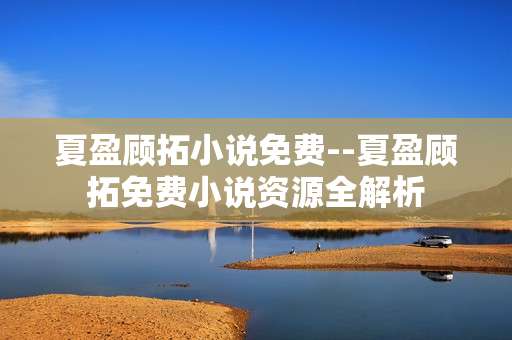 夏盈顾拓小说免费--夏盈顾拓免费小说资源全解析