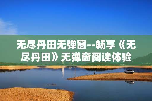 无尽丹田无弹窗--畅享《无尽丹田》无弹窗阅读体验