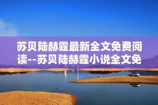 苏贝陆赫霆最新全文免费阅读--苏贝陆赫霆小说全文免费阅读攻略