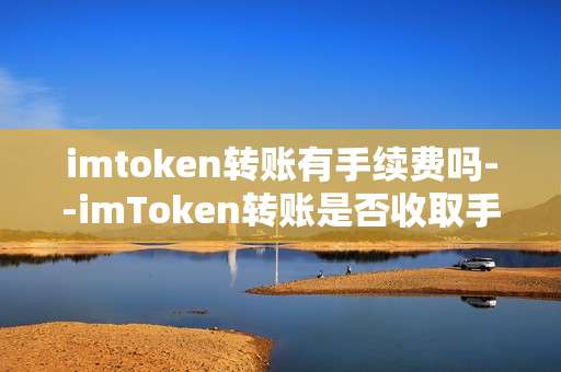 imtoken转账有手续费吗--imToken转账是否收取手续费？