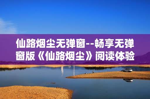 仙路烟尘无弹窗--畅享无弹窗版《仙路烟尘》阅读体验