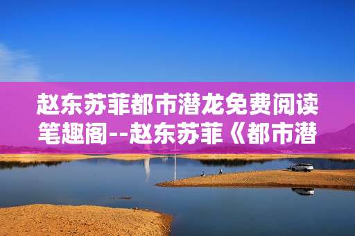 赵东苏菲都市潜龙免费阅读笔趣阁--赵东苏菲《都市潜龙》笔趣阁免费阅读探秘