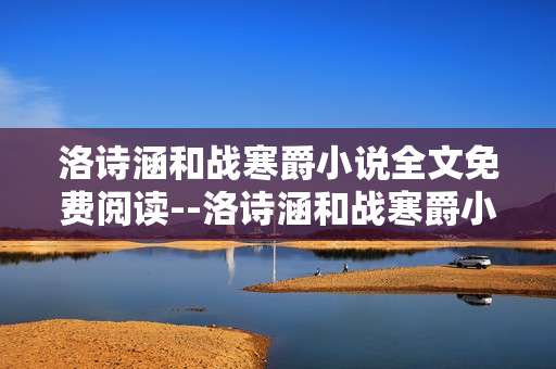 洛诗涵和战寒爵小说全文免费阅读--洛诗涵和战寒爵小说免费全文阅读攻略