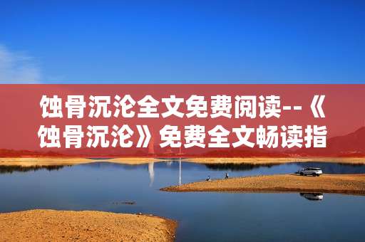 蚀骨沉沦全文免费阅读--《蚀骨沉沦》免费全文畅读指南
