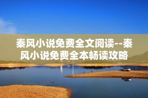 秦风小说免费全文阅读--秦风小说免费全本畅读攻略