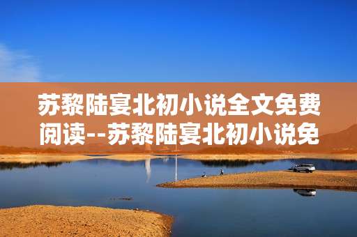 苏黎陆宴北初小说全文免费阅读--苏黎陆宴北初小说免费全文阅读指南