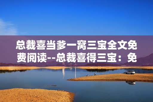 总裁喜当爹一窝三宝全文免费阅读--总裁喜得三宝：免费畅读全文秘籍