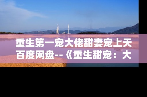 重生第一宠大佬甜妻宠上天百度网盘--《重生甜宠：大佬娇妻在百度网盘的探秘》