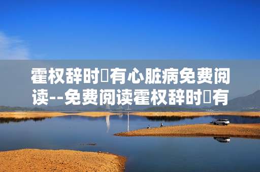 霍权辞时婳有心脏病免费阅读--免费阅读霍权辞时婳有心脏病相关故事