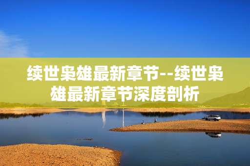 续世枭雄最新章节--续世枭雄最新章节深度剖析
