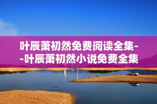 叶辰萧初然免费阅读全集--叶辰萧初然小说免费全集阅读攻略