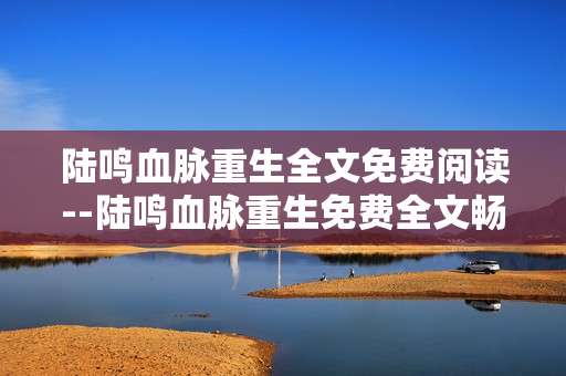 陆鸣血脉重生全文免费阅读--陆鸣血脉重生免费全文畅读指南
