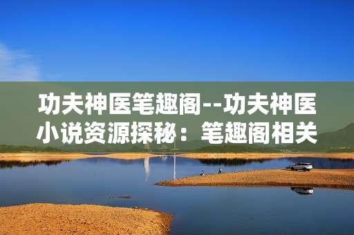 功夫神医笔趣阁--功夫神医小说资源探秘：笔趣阁相关解析