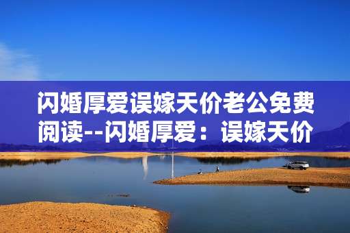 闪婚厚爱误嫁天价老公免费阅读--闪婚厚爱：误嫁天价老公免费畅读指南