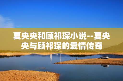 夏央央和顾祁琛小说--夏央央与顾祁琛的爱情传奇