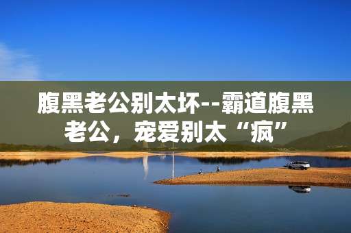 腹黑老公别太坏--霸道腹黑老公，宠爱别太“疯”