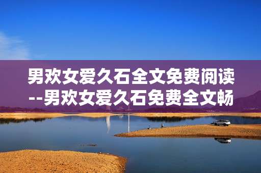 男欢女爱久石全文免费阅读--男欢女爱久石免费全文畅读指南