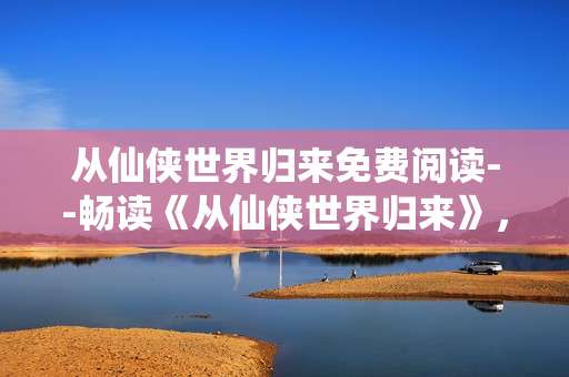 从仙侠世界归来免费阅读--畅读《从仙侠世界归来》，领略免费阅读魅力
