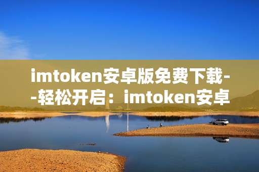 imtoken安卓版免费下载--轻松开启：imtoken安卓版免费下载全攻略