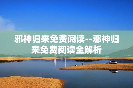 邪神归来免费阅读--邪神归来免费阅读全解析