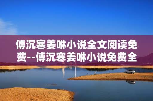 傅沉寒姜咻小说全文阅读免费--傅沉寒姜咻小说免费全文畅读攻略