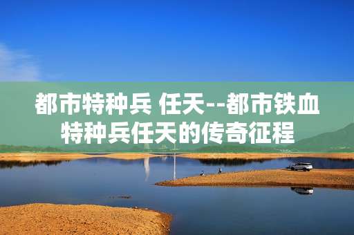 都市特种兵 任天--都市铁血特种兵任天的传奇征程