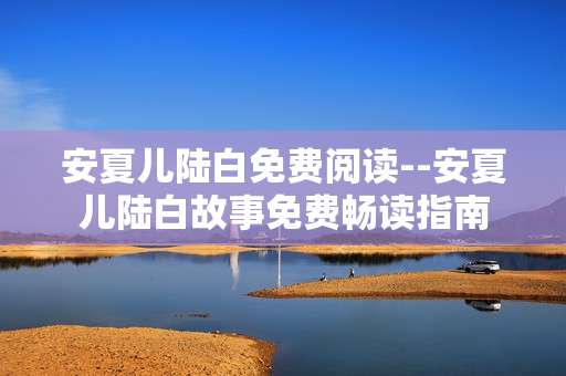 安夏儿陆白免费阅读--安夏儿陆白故事免费畅读指南