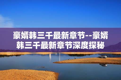 豪婿韩三千最新章节--豪婿韩三千最新章节深度探秘