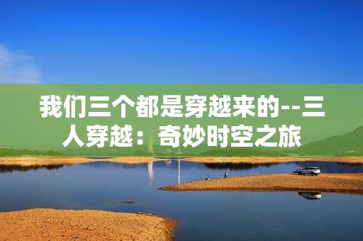 我们三个都是穿越来的--三人穿越：奇妙时空之旅