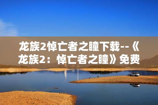 龙族2悼亡者之瞳下载--《龙族2：悼亡者之瞳》免费下载全攻略