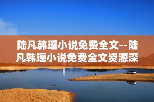 陆凡韩瑶小说免费全文--陆凡韩瑶小说免费全文资源深度探秘