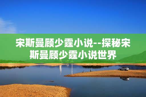 宋斯曼顾少霆小说--探秘宋斯曼顾少霆小说世界