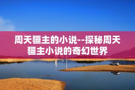 周天疆主的小说--探秘周天疆主小说的奇幻世界